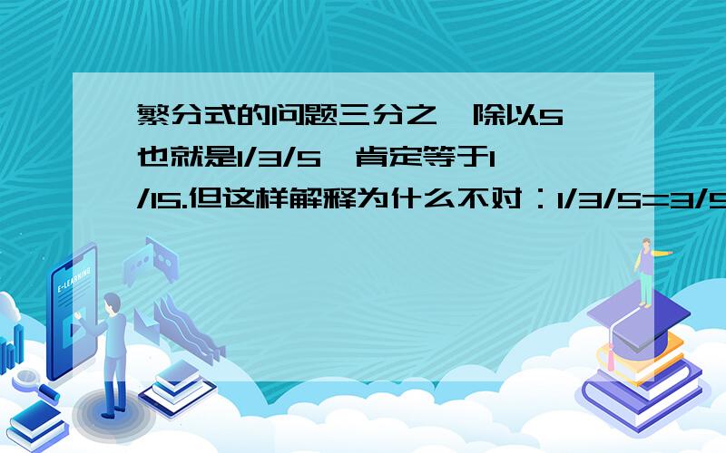 繁分式的问题三分之一除以5,也就是1/3/5,肯定等于1/15.但这样解释为什么不对：1/3/5=3/5的倒数,就等于5