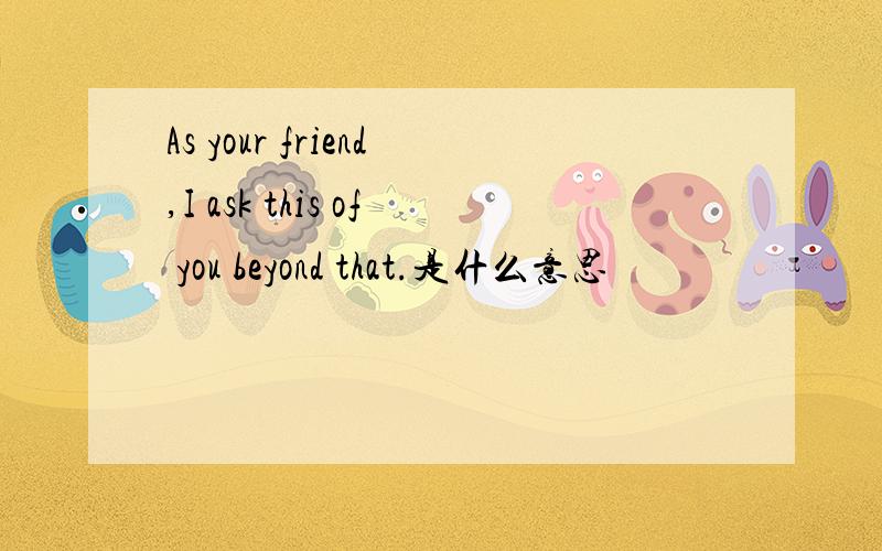 As your friend,I ask this of you beyond that.是什么意思