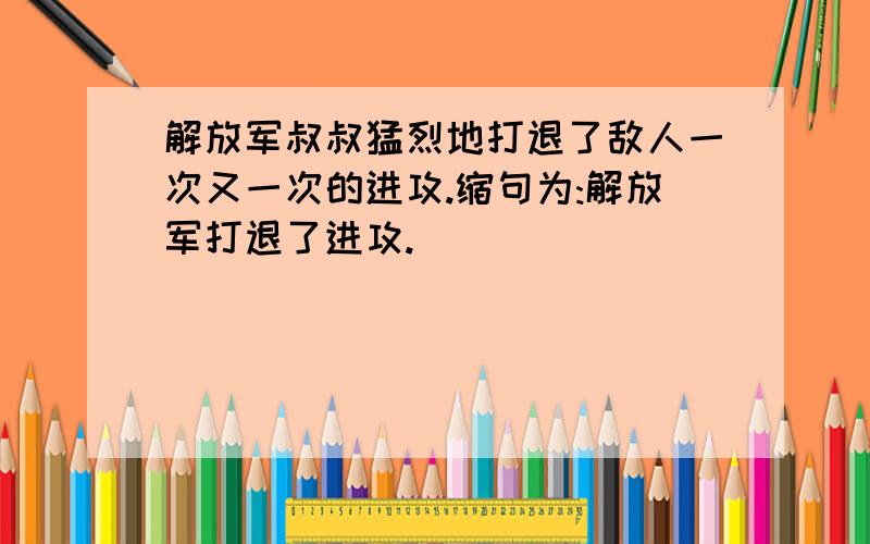 解放军叔叔猛烈地打退了敌人一次又一次的进攻.缩句为:解放军打退了进攻.