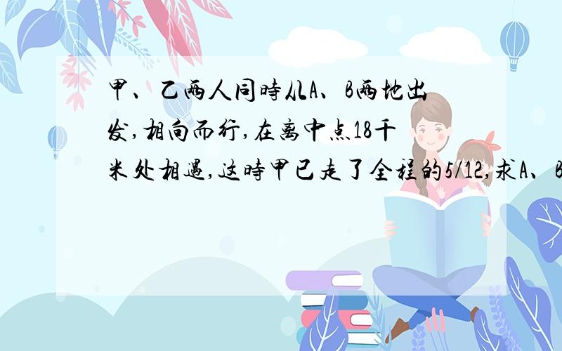 甲、乙两人同时从A、B两地出发,相向而行,在离中点18千米处相遇,这时甲已走了全程的5/12,求A、B两地