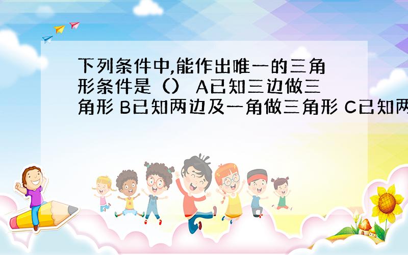 下列条件中,能作出唯一的三角形条件是（） A已知三边做三角形 B已知两边及一角做三角形 C已知两角