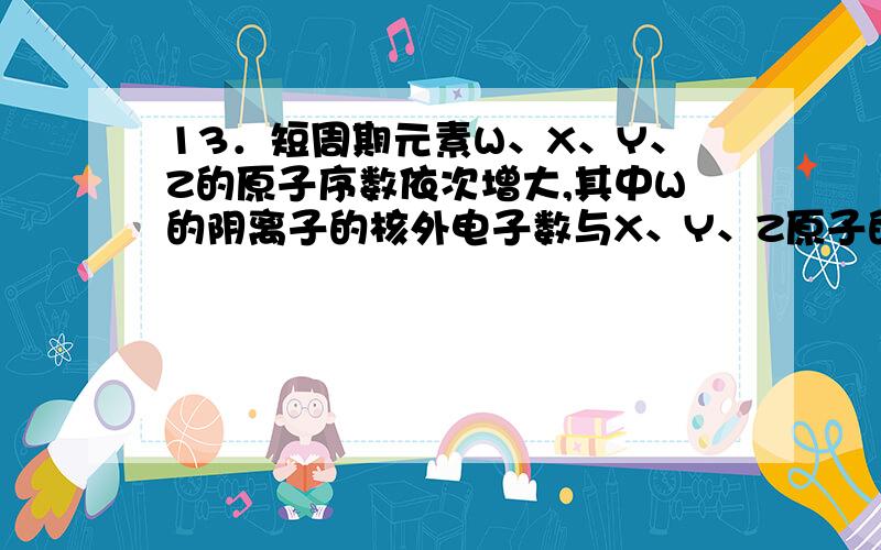 13．短周期元素W、X、Y、Z的原子序数依次增大,其中W的阴离子的核外电子数与X、Y、Z原子的核外内层电子数相同.X的一