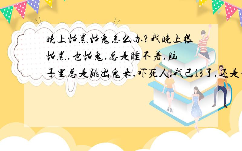 晚上怕黑怕鬼怎么办?我晚上很怕黑,也怕鬼,总是睡不着,脑子里总是跳出鬼来,吓死人!我已13了,还是个男生!好怕!