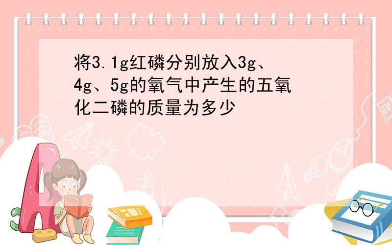 将3.1g红磷分别放入3g、4g、5g的氧气中产生的五氧化二磷的质量为多少