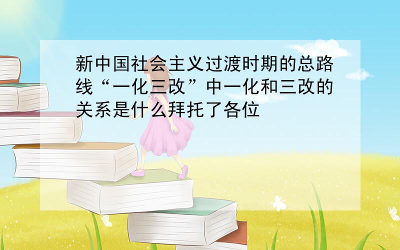 新中国社会主义过渡时期的总路线“一化三改”中一化和三改的关系是什么拜托了各位