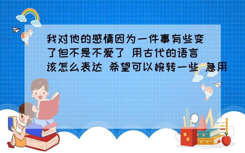 我对他的感情因为一件事有些变了但不是不爱了 用古代的语言该怎么表达 希望可以婉转一些 急用