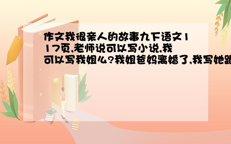 作文我很亲人的故事九下语文117页,老师说可以写小说,我可以写我姐么?我姐爸妈离婚了,我写她跟她妈可以么