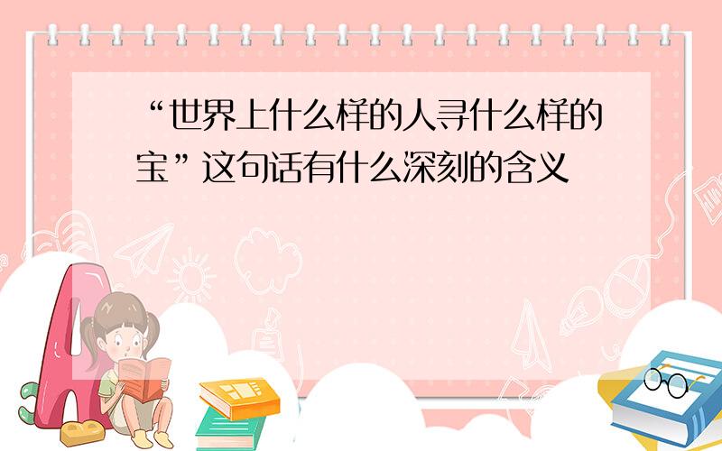 “世界上什么样的人寻什么样的宝”这句话有什么深刻的含义