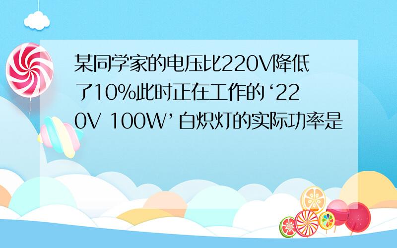 某同学家的电压比220V降低了10％此时正在工作的‘220V 100W’白炽灯的实际功率是