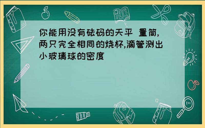 你能用没有砝码的天平 量筒,两只完全相同的烧杯,滴管测出小玻璃球的密度