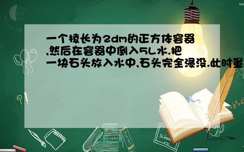 一个棱长为2dm的正方体容器,然后在容器中倒入5L水.把一块石头放入水中,石头完全浸没.此时量的水深15cm