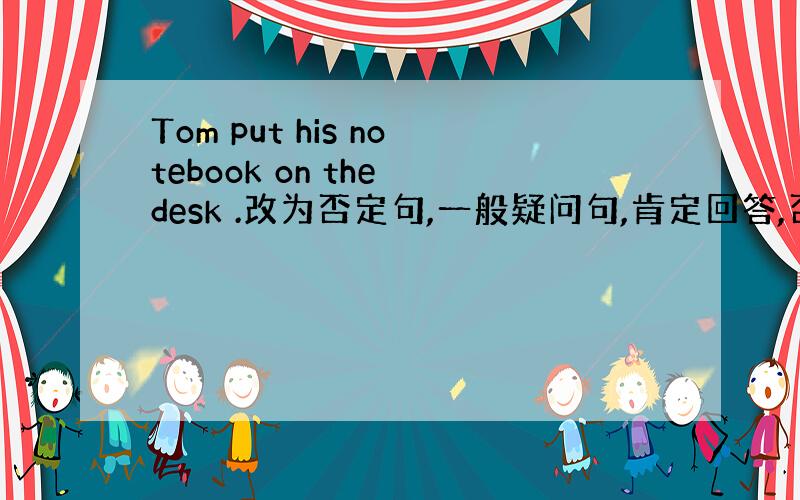 Tom put his notebook on the desk .改为否定句,一般疑问句,肯定回答,否定回答,