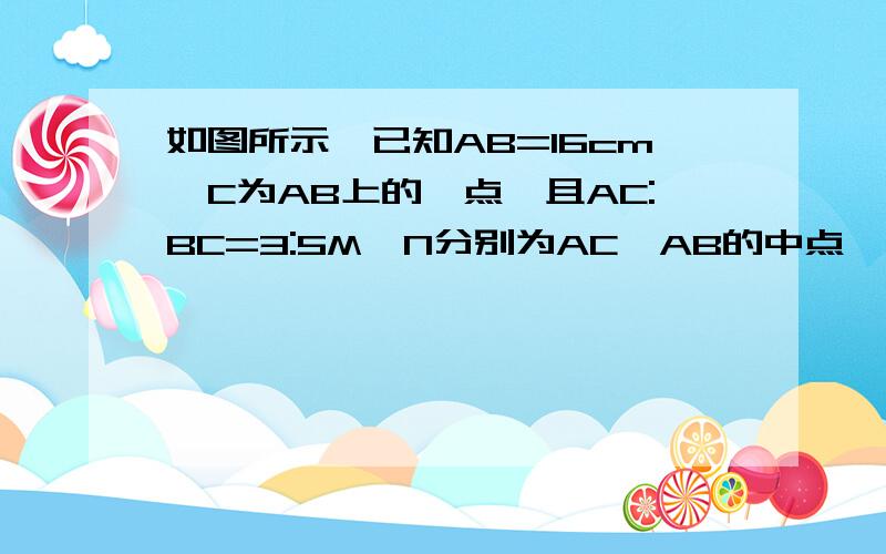 如图所示,已知AB=16cm,C为AB上的一点,且AC:BC=3:5M,N分别为AC,AB的中点,求MN长