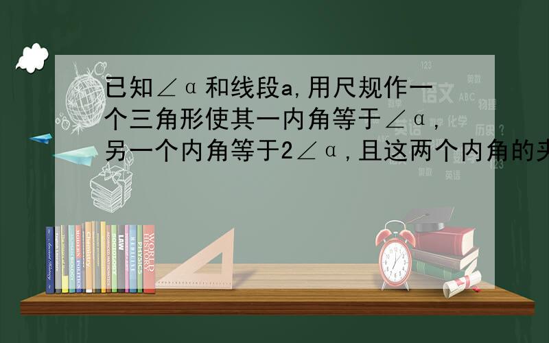 已知∠α和线段a,用尺规作一个三角形使其一内角等于∠α,另一个内角等于2∠α,且这两个内角的夹边等于a