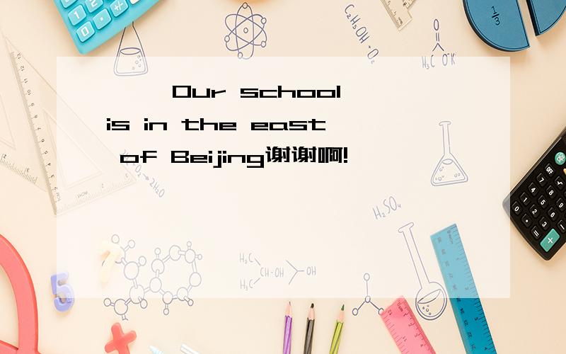 …… Our school is in the east of Beijing谢谢啊!