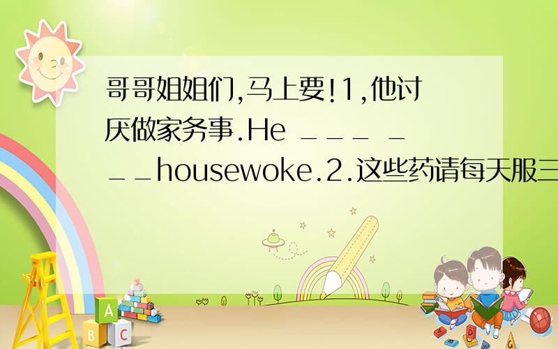 哥哥姐姐们,马上要!1,他讨厌做家务事.He ___ ___housewoke.2.这些药请每天服三次.Please _