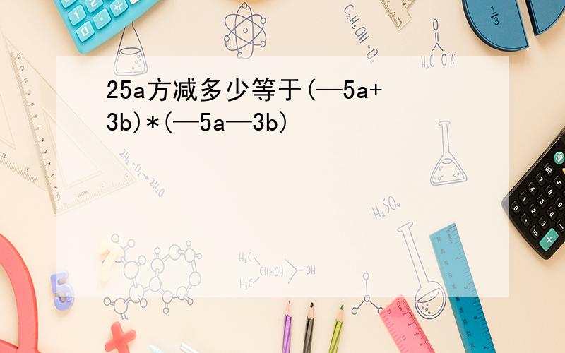 25a方减多少等于(—5a+3b)*(—5a—3b)