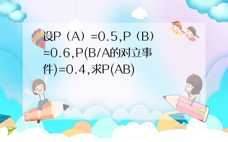 设P（A）=0.5,P（B）=0.6,P(B/A的对立事件)=0.4,求P(AB)