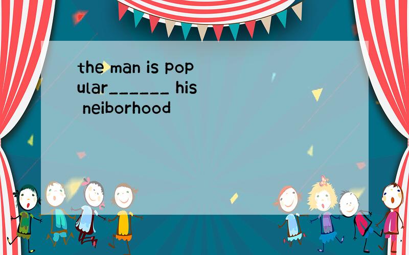 the man is popular______ his neiborhood