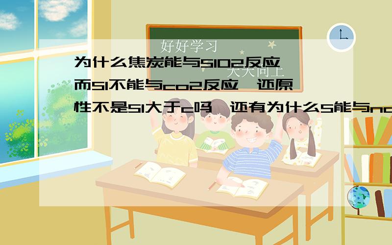 为什么焦炭能与SIO2反应,而SI不能与co2反应,还原性不是SI大于c吗,还有为什么S能与naOH反应,而C不能