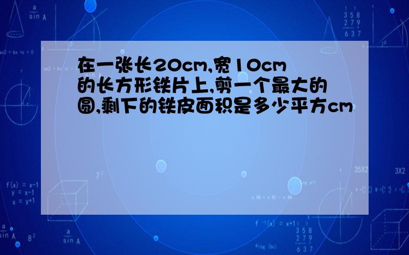 在一张长20cm,宽10cm的长方形铁片上,剪一个最大的圆,剩下的铁皮面积是多少平方cm