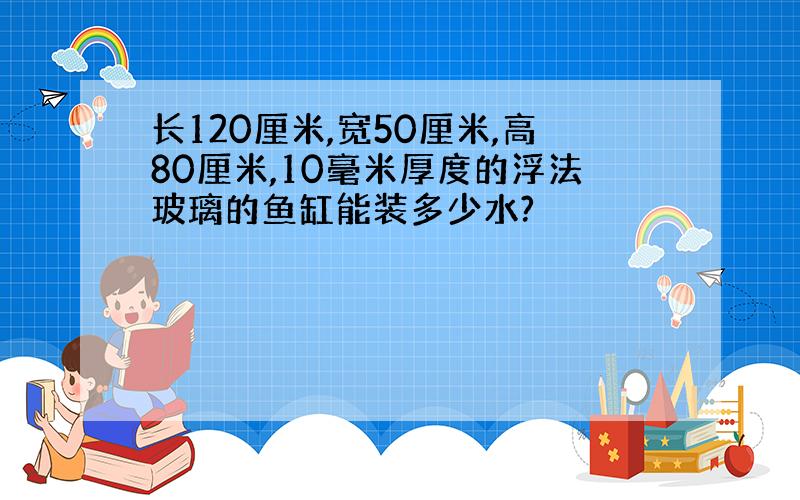 长120厘米,宽50厘米,高80厘米,10毫米厚度的浮法玻璃的鱼缸能装多少水?