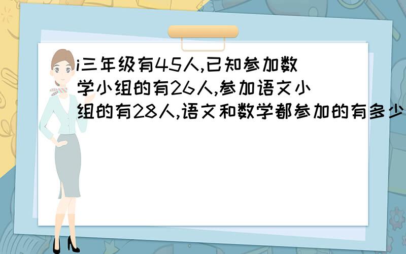 i三年级有45人,已知参加数学小组的有26人,参加语文小组的有28人,语文和数学都参加的有多少人?