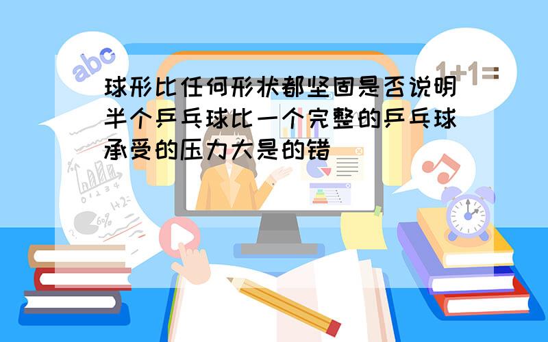 球形比任何形状都坚固是否说明半个乒乓球比一个完整的乒乓球承受的压力大是的错