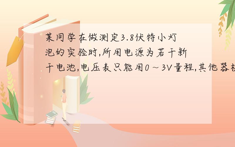 某同学在做测定3.8伏特小灯泡的实验时,所用电源为若干新干电池,电压表只能用0～3V量程,其他器材完好,在不换器材的情况