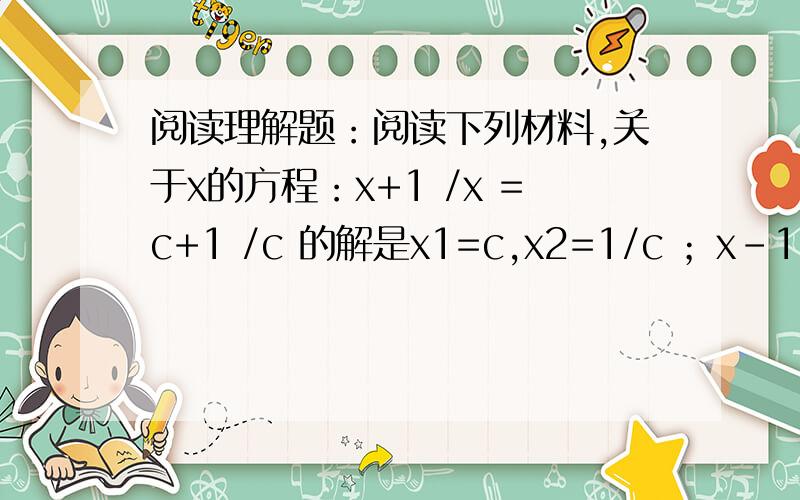 阅读理解题：阅读下列材料,关于x的方程：x+1 /x =c+1 /c 的解是x1=c,x2=1/c ；x-1/x