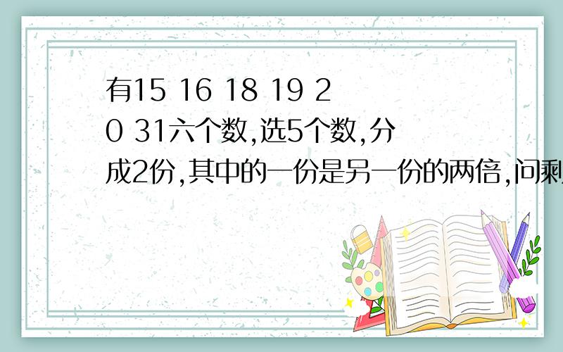 有15 16 18 19 20 31六个数,选5个数,分成2份,其中的一份是另一份的两倍,问剩下的一个数是多少?