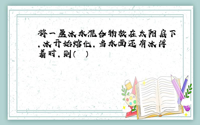 将一盆冰水混合物放在太阳底下，冰开始熔化，当水面还有冰浮着时，则（　　）