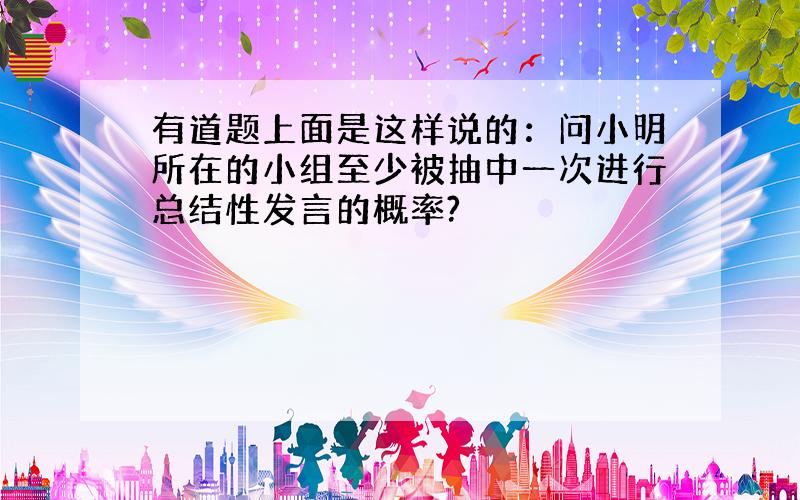 有道题上面是这样说的：问小明所在的小组至少被抽中一次进行总结性发言的概率?