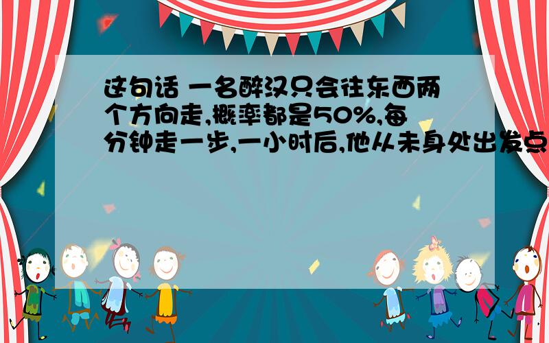 这句话 一名醉汉只会往东西两个方向走,概率都是50%,每分钟走一步,一小时后,他从未身处出发点东边的概率.我问的是 ：一