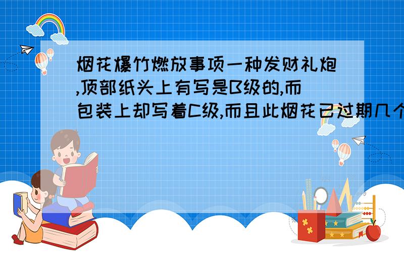 烟花爆竹燃放事项一种发财礼炮,顶部纸头上有写是B级的,而包装上却写着C级,而且此烟花已过期几个月,包装上还有透明胶粘过,