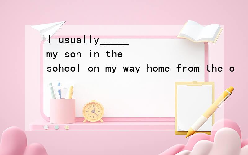 I usually_____my son in the school on my way home from the o