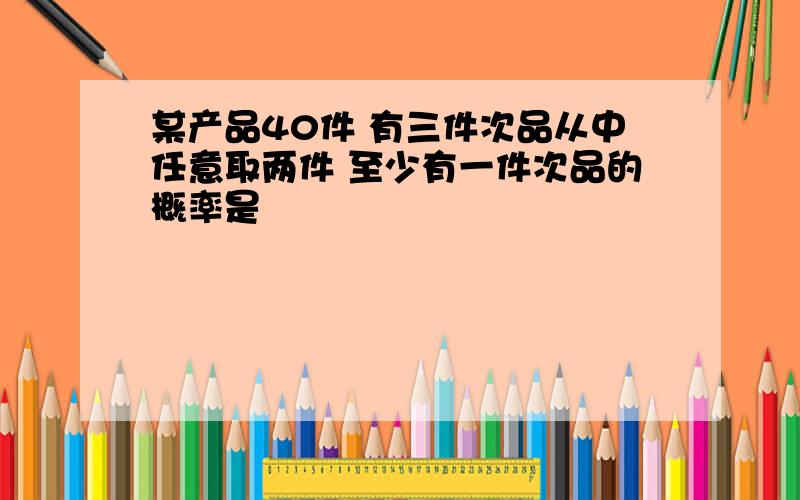 某产品40件 有三件次品从中任意取两件 至少有一件次品的概率是