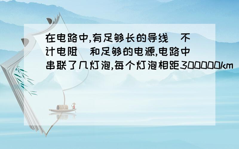 在电路中,有足够长的导线（不计电阻）和足够的电源,电路中串联了几灯泡,每个灯泡相距300000km（就是光1秒经过的距离