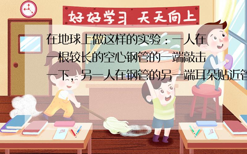 在地球上做这样的实验：一人在一根较长的空心钢管的一端敲击一下，另一人在钢管的另一端耳朵贴近管口会听到两次声音．两次响声的