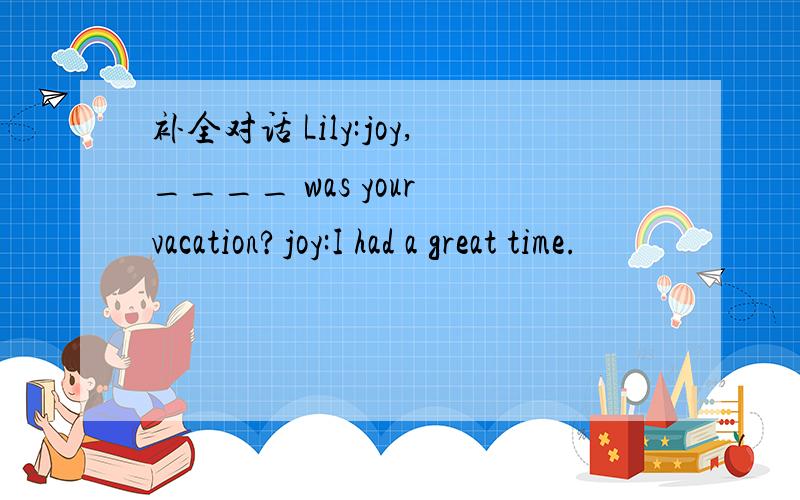 补全对话 Lily:joy,____ was your vacation?joy:I had a great time.