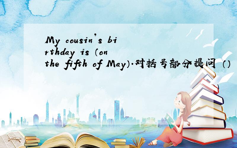 My cousin’s birthday is （on the fifth of May）.对括号部分提问 （） （）