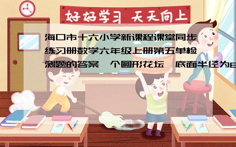 海口市十六小学新课程课堂同步练习册数学六年级上册第五单检测题的答案一个圆形花坛,底面半径为6米,