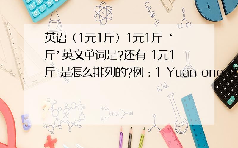 英语（1元1斤）1元1斤 ‘斤’英文单词是?还有 1元1斤 是怎么排列的?例：1 Yuan one (斤）one Yua