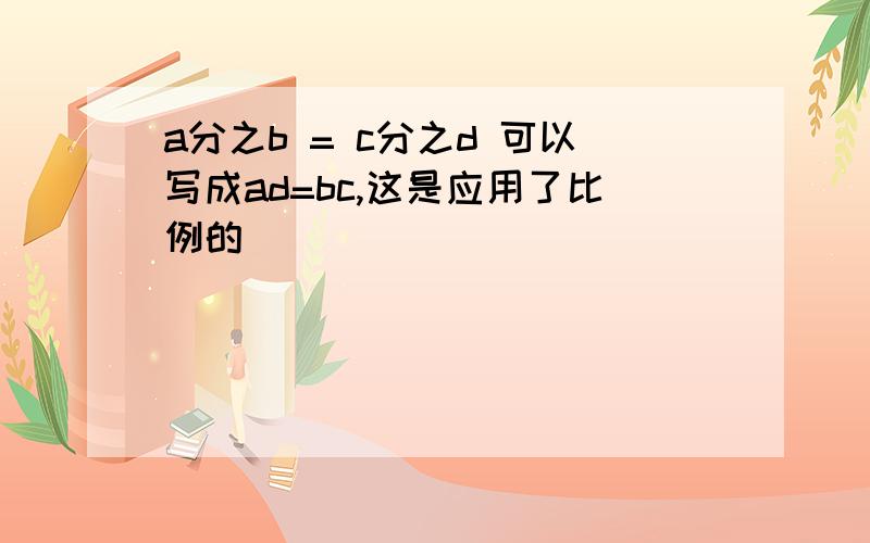 a分之b = c分之d 可以写成ad=bc,这是应用了比例的（）