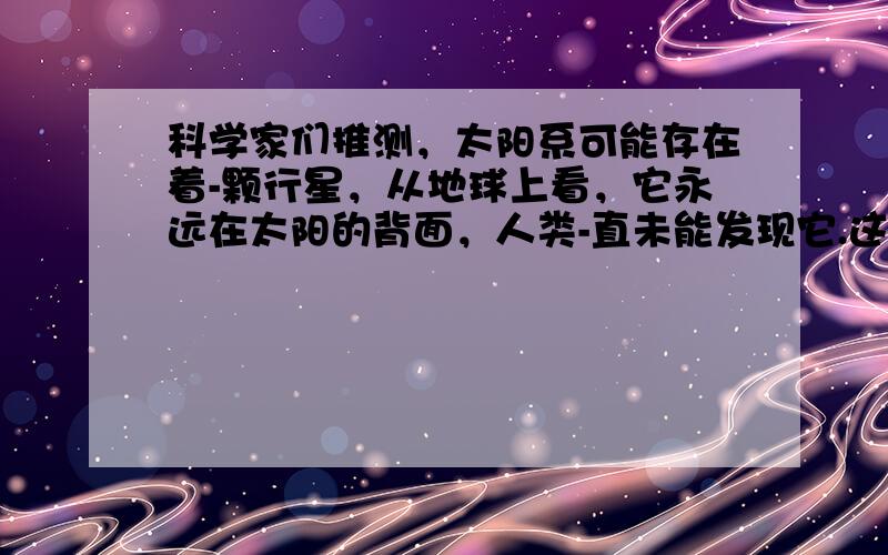 科学家们推测，太阳系可能存在着-颗行星，从地球上看，它永远在太阳的背面，人类-直未能发现它.这颗行星绕太阳的运动和地球相