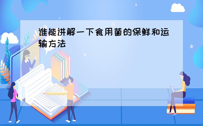 谁能讲解一下食用菌的保鲜和运输方法