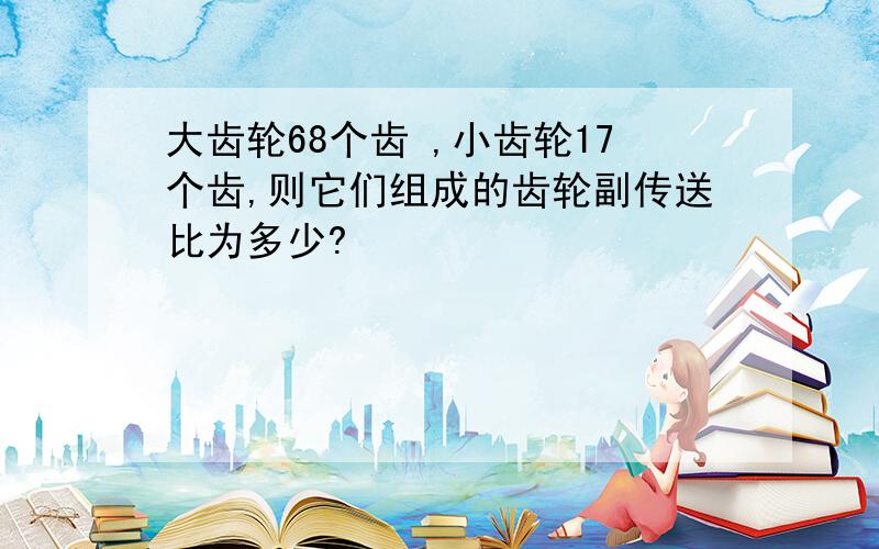 大齿轮68个齿 ,小齿轮17个齿,则它们组成的齿轮副传送比为多少?