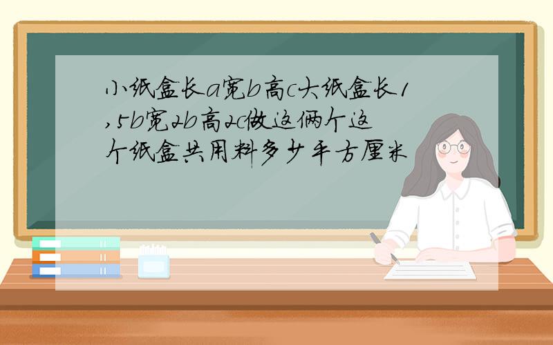 小纸盒长a宽b高c大纸盒长1,5b宽2b高2c做这俩个这个纸盒共用料多少平方厘米