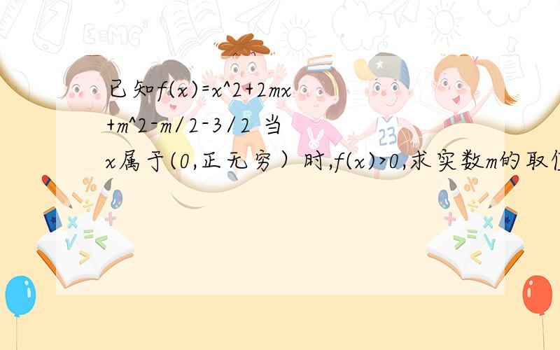 已知f(x)=x^2+2mx+m^2-m/2-3/2 当x属于(0,正无穷）时,f(x)>0,求实数m的取值范围