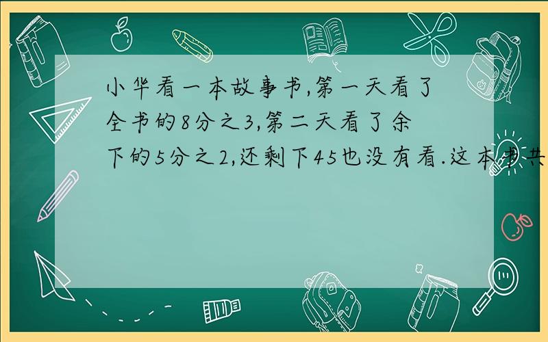 小华看一本故事书,第一天看了全书的8分之3,第二天看了余下的5分之2,还剩下45也没有看.这本书共有多少?